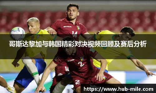 哥斯达黎加与韩国精彩对决视频回顾及赛后分析